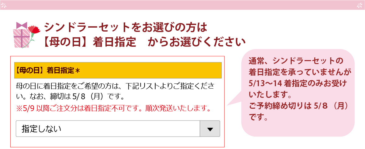 シンドラーセットをお選びの方は、【母の日】着日指定 からお選び下さい。通常、シンドラーセットの着日指定を承っていませんが、5/13～14着指定のみお受けいたします。ご予約締切は、5/8（月）までとなります。